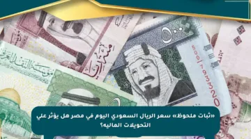 «ثبات ملحوظ» سعر الريال السعودي اليوم في مصر هل يؤثر على التحويلات المالية؟